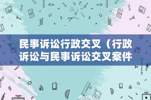 民事訴訟行政交叉（行政訴訟與民事訴訟交叉案件審理問題研究）