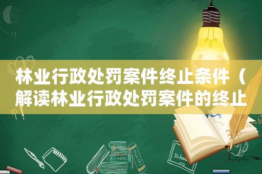 林業(yè)行政處罰案件終止條件（解讀林業(yè)行政處罰案件的終止條件）