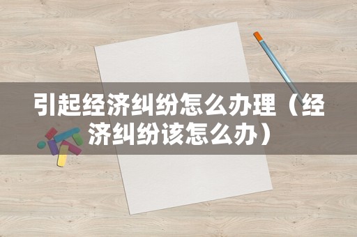 引起經(jīng)濟(jì)糾紛怎么辦理（經(jīng)濟(jì)糾紛該怎么辦）