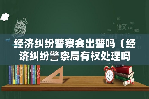 經(jīng)濟(jì)糾紛警察會(huì)出警嗎（經(jīng)濟(jì)糾紛警察局有權(quán)處理嗎?）