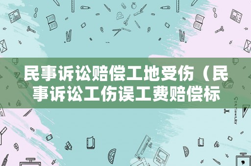 民事訴訟賠償工地受傷（民事訴訟工傷誤工費(fèi)賠償標(biāo)準(zhǔn)）