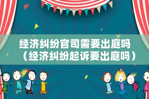 經(jīng)濟糾紛官司需要出庭嗎（經(jīng)濟糾紛起訴要出庭嗎）