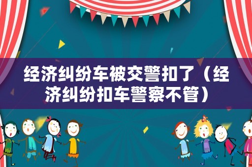 經(jīng)濟糾紛車被交警扣了（經(jīng)濟糾紛扣車警察不管）