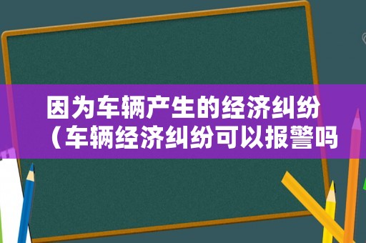 因為車輛產(chǎn)生的經(jīng)濟糾紛（車輛經(jīng)濟糾紛可以報警嗎）