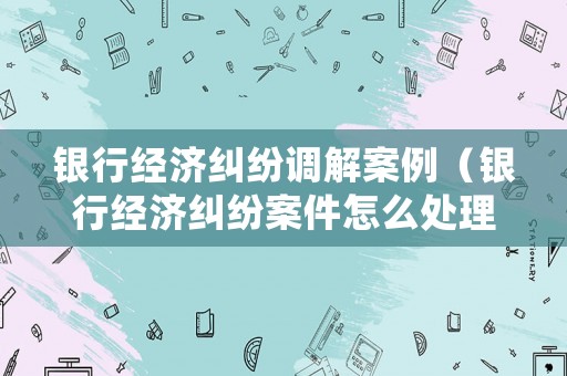 銀行經(jīng)濟(jì)糾紛調(diào)解案例（銀行經(jīng)濟(jì)糾紛案件怎么處理）
