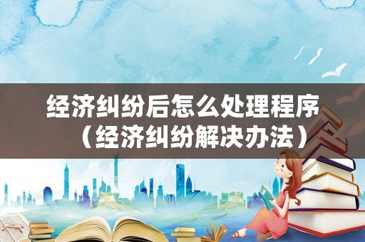 經(jīng)濟(jì)糾紛后怎么處理程序（經(jīng)濟(jì)糾紛解決辦法）