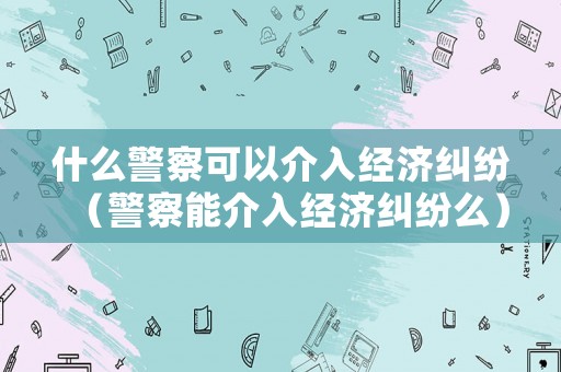 什么警察可以介入經(jīng)濟(jì)糾紛（警察能介入經(jīng)濟(jì)糾紛么）