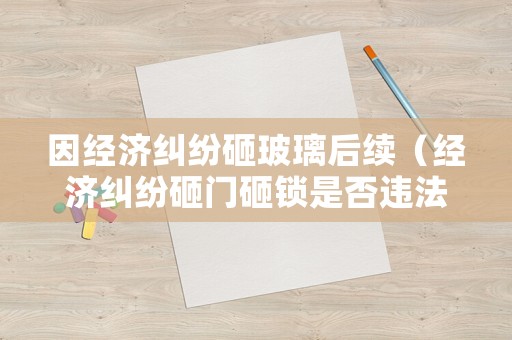因經(jīng)濟(jì)糾紛砸玻璃后續(xù)（經(jīng)濟(jì)糾紛砸門砸鎖是否違法）