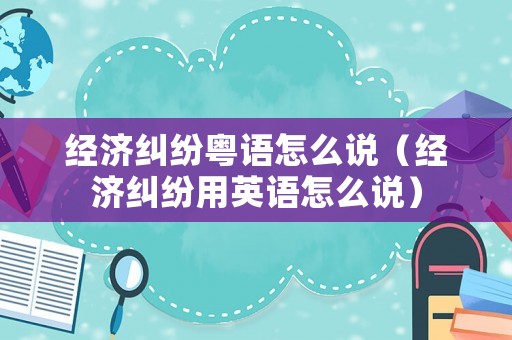經(jīng)濟(jì)糾紛粵語(yǔ)怎么說(shuō)（經(jīng)濟(jì)糾紛用英語(yǔ)怎么說(shuō)）