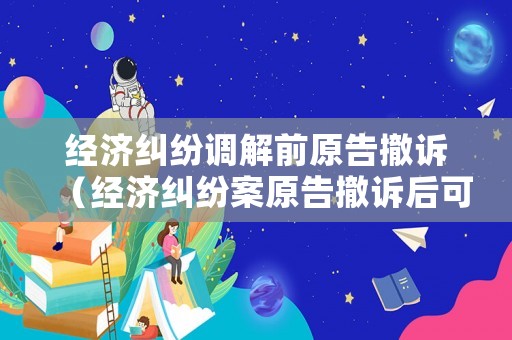 經(jīng)濟(jì)糾紛調(diào)解前原告撤訴（經(jīng)濟(jì)糾紛案原告撤訴后可以再起訴嗎）