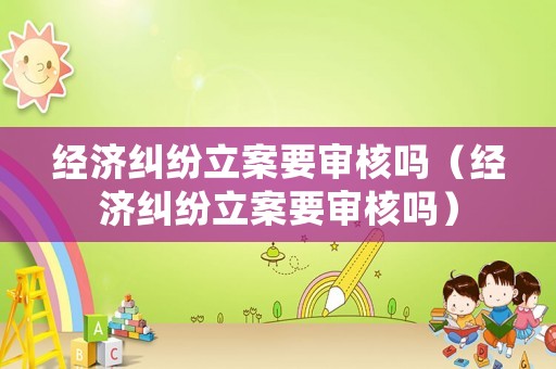 經(jīng)濟(jì)糾紛立案要審核嗎（經(jīng)濟(jì)糾紛立案要審核嗎）