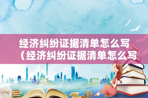 經(jīng)濟(jì)糾紛證據(jù)清單怎么寫（經(jīng)濟(jì)糾紛證據(jù)清單怎么寫范本）
