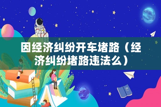 因經(jīng)濟糾紛開車堵路（經(jīng)濟糾紛堵路違法么）