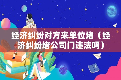 經(jīng)濟糾紛對方來單位堵（經(jīng)濟糾紛堵公司門違法嗎）