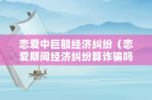 戀愛中巨額經(jīng)濟(jì)糾紛（戀愛期間經(jīng)濟(jì)糾紛算詐騙嗎）