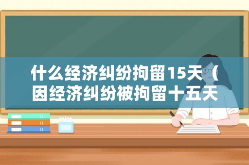 什么經(jīng)濟糾紛拘留15天（因經(jīng)濟糾紛被拘留十五天后會怎樣）