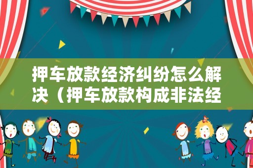 押車放款經(jīng)濟(jì)糾紛怎么解決（押車放款構(gòu)成非法經(jīng)營(yíng)罪嗎）