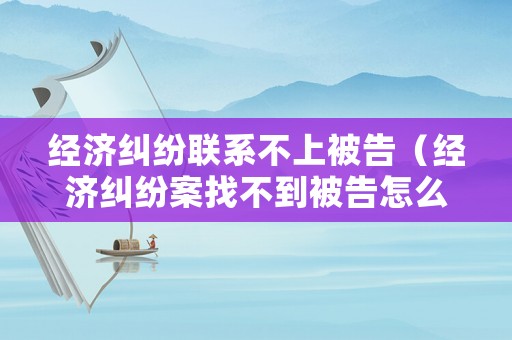 經(jīng)濟糾紛聯(lián)系不上被告（經(jīng)濟糾紛案找不到被告怎么辦）