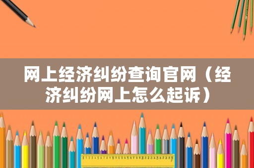 網(wǎng)上經(jīng)濟(jì)糾紛查詢官網(wǎng)（經(jīng)濟(jì)糾紛網(wǎng)上怎么起訴）