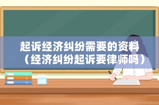 起訴經(jīng)濟(jì)糾紛需要的資料（經(jīng)濟(jì)糾紛起訴要律師嗎）