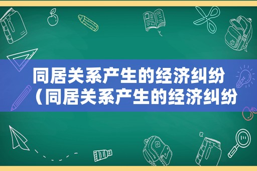 同居關(guān)系產(chǎn)生的經(jīng)濟(jì)糾紛（同居關(guān)系產(chǎn)生的經(jīng)濟(jì)糾紛有哪些）