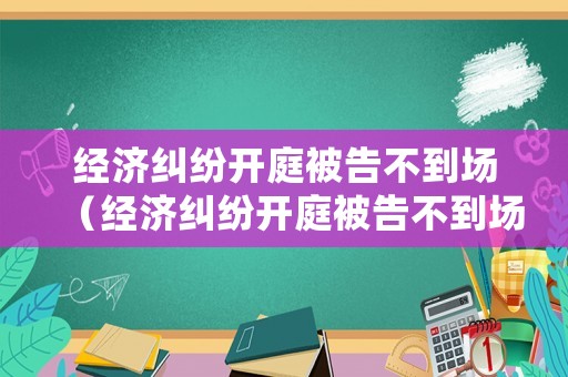 經(jīng)濟(jì)糾紛開庭被告不到場（經(jīng)濟(jì)糾紛開庭被告不到場怎么辦法院怎么處理）