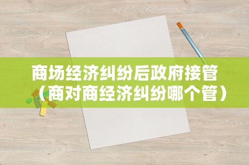 商場(chǎng)經(jīng)濟(jì)糾紛后政府接管（商對(duì)商經(jīng)濟(jì)糾紛哪個(gè)管）