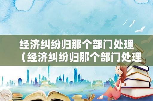 經(jīng)濟糾紛歸那個部門處理（經(jīng)濟糾紛歸那個部門處理）