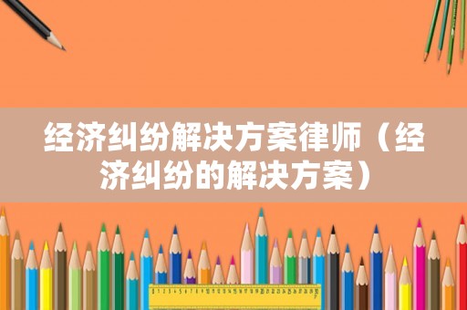 經(jīng)濟(jì)糾紛解決方案律師（經(jīng)濟(jì)糾紛的解決方案）