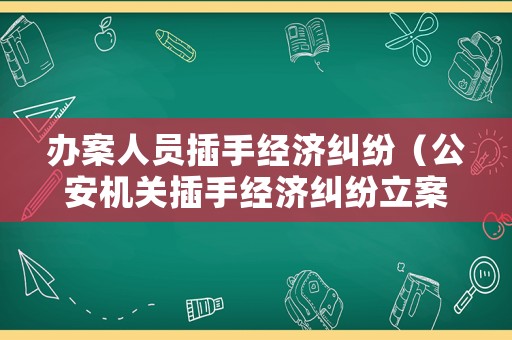 辦案人員插手經濟糾紛（公安機關插手經濟糾紛立案了）