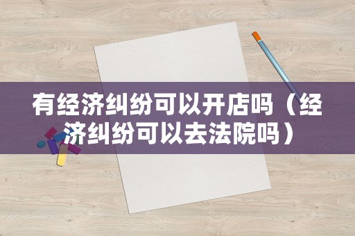 有經濟糾紛可以開店嗎（經濟糾紛可以去法院嗎）