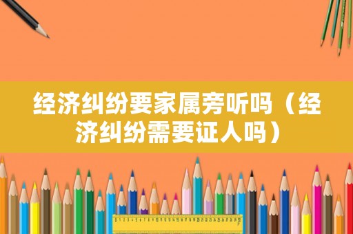 經(jīng)濟(jì)糾紛要家屬旁聽嗎（經(jīng)濟(jì)糾紛需要證人嗎）