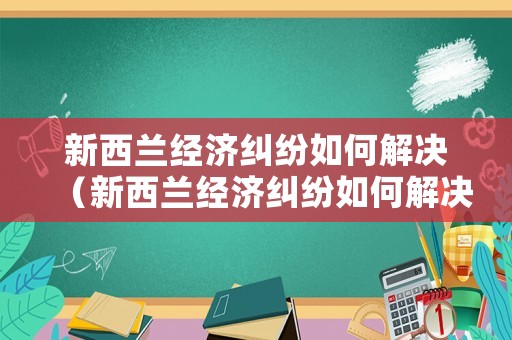 新西蘭經(jīng)濟糾紛如何解決（新西蘭經(jīng)濟糾紛如何解決的）