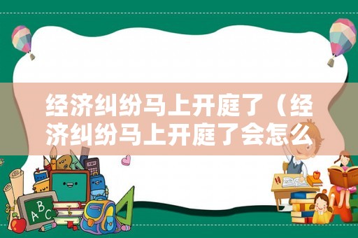 經(jīng)濟(jì)糾紛馬上開(kāi)庭了（經(jīng)濟(jì)糾紛馬上開(kāi)庭了會(huì)怎么樣）