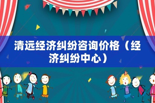 清遠(yuǎn)經(jīng)濟(jì)糾紛咨詢價(jià)格（經(jīng)濟(jì)糾紛中心）