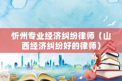 忻州專業(yè)經濟糾紛律師（山西經濟糾紛好的律師）