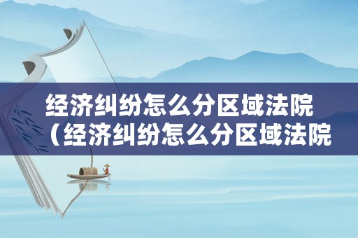 經(jīng)濟(jì)糾紛怎么分區(qū)域法院（經(jīng)濟(jì)糾紛怎么分區(qū)域法院管轄）