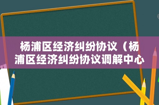 楊浦區(qū)經(jīng)濟(jì)糾紛協(xié)議（楊浦區(qū)經(jīng)濟(jì)糾紛協(xié)議調(diào)解中心）