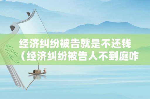 經(jīng)濟(jì)糾紛被告就是不還錢（經(jīng)濟(jì)糾紛被告人不到庭咋判）