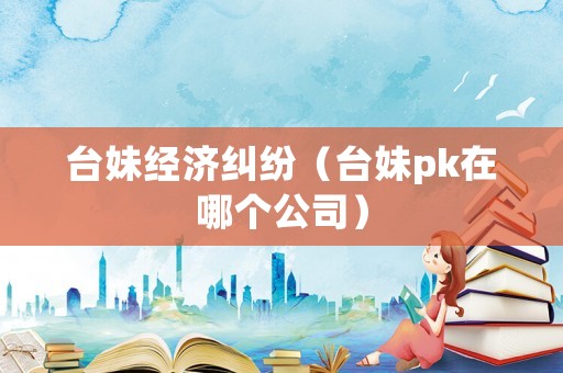 臺妹經(jīng)濟糾紛（臺妹pk在哪個公司）