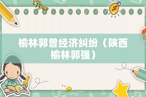 榆林郭曾經(jīng)濟(jì)糾紛（陜西榆林郭強(qiáng)）