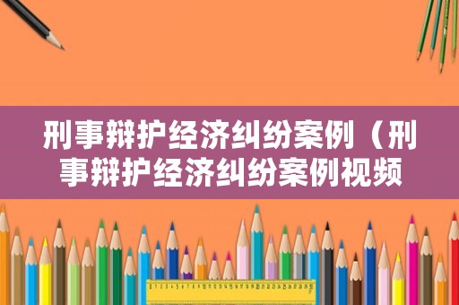 刑事辯護經(jīng)濟糾紛案例（刑事辯護經(jīng)濟糾紛案例視頻）
