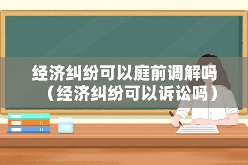 經(jīng)濟(jì)糾紛可以庭前調(diào)解嗎（經(jīng)濟(jì)糾紛可以訴訟嗎）