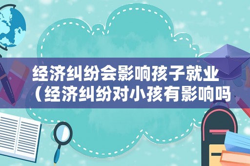 經(jīng)濟(jì)糾紛會(huì)影響孩子就業(yè)（經(jīng)濟(jì)糾紛對(duì)小孩有影響嗎）
