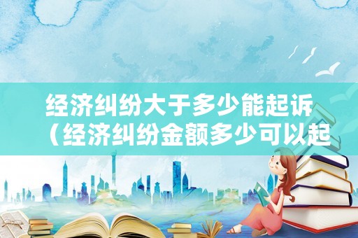 經(jīng)濟糾紛大于多少能起訴（經(jīng)濟糾紛金額多少可以起訴）