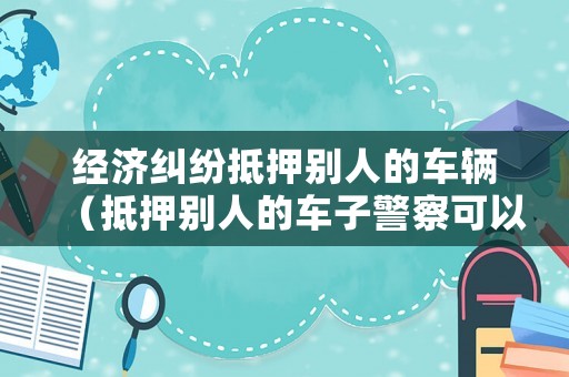 經(jīng)濟糾紛抵押別人的車輛（抵押別人的車子警察可以立案嗎）