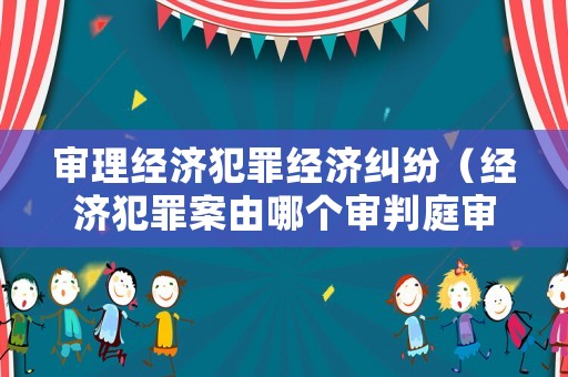 審理經(jīng)濟犯罪經(jīng)濟糾紛（經(jīng)濟犯罪案由哪個審判庭審理）