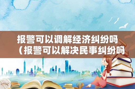 報(bào)警可以調(diào)解經(jīng)濟(jì)糾紛嗎（報(bào)警可以解決民事糾紛嗎）