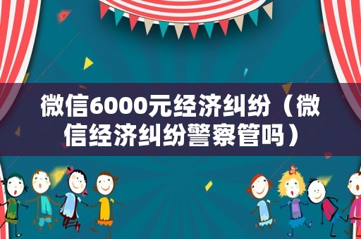微信6000元經(jīng)濟(jì)糾紛（微信經(jīng)濟(jì)糾紛警察管嗎）