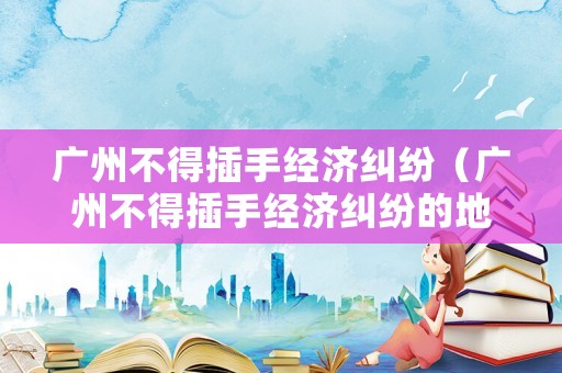 廣州不得插手經(jīng)濟(jì)糾紛（廣州不得插手經(jīng)濟(jì)糾紛的地方）